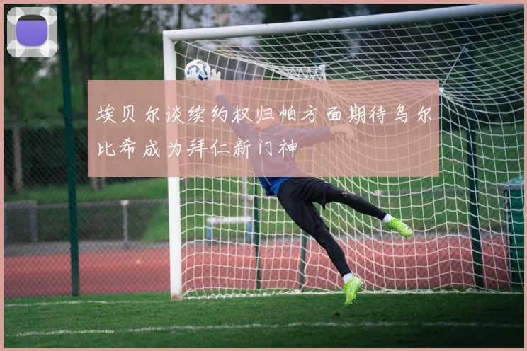 埃贝尔谈续约权归帕方面期待乌尔比希成为拜仁新门神