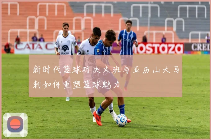 新时代篮球对决文班与亚历山大马刺如何重塑篮球魅力