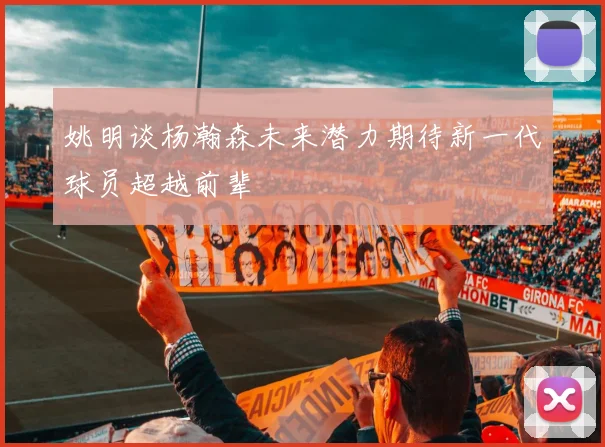 姚明谈杨瀚森未来潜力期待新一代球员超越前辈