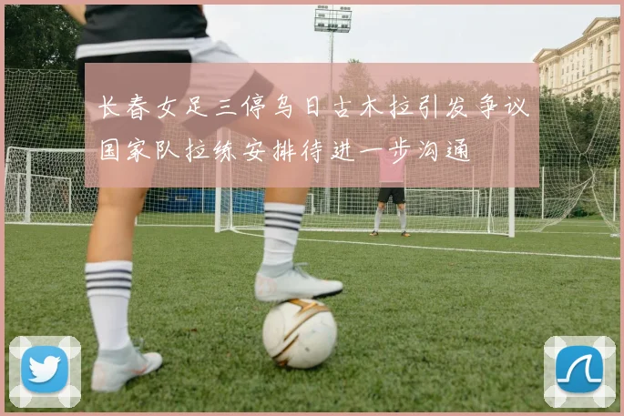 长春女足三停乌日古木拉引发争议国家队拉练安排待进一步沟通