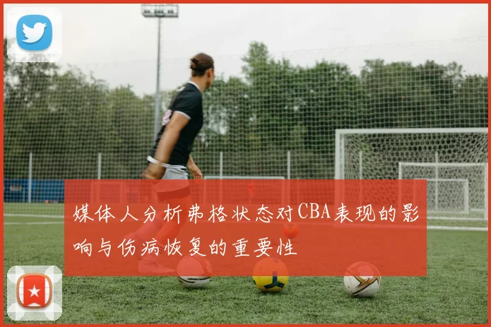 媒体人分析弗格状态对CBA表现的影响与伤病恢复的重要性