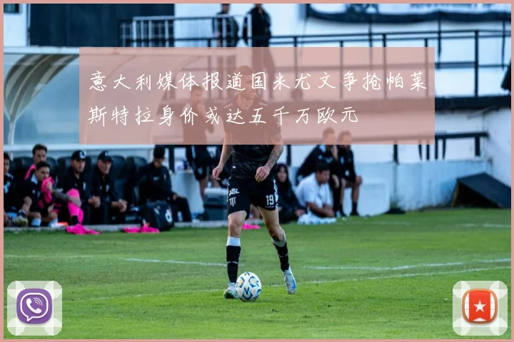 意大利媒体报道国米尤文争抢帕莱斯特拉身价或达五千万欧元