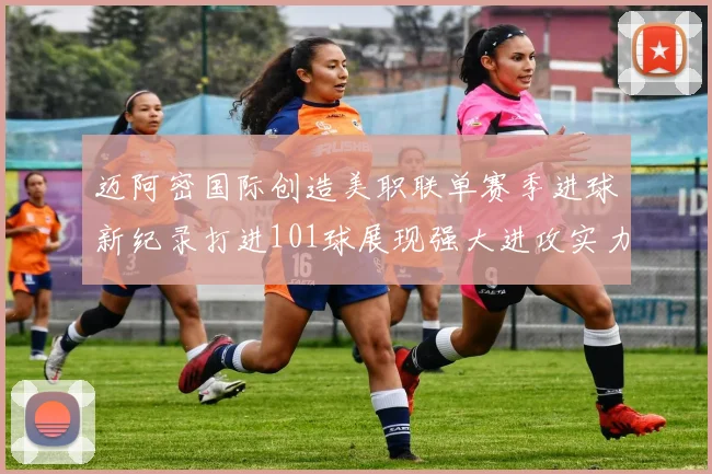 迈阿密国际创造美职联单赛季进球新纪录打进101球展现强大进攻实力