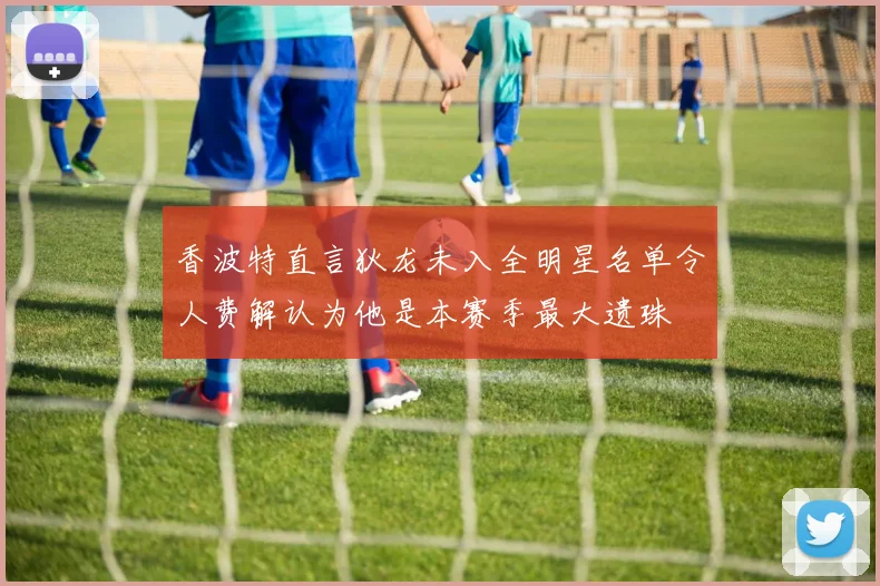 香波特直言狄龙未入全明星名单令人费解认为他是本赛季最大遗珠
