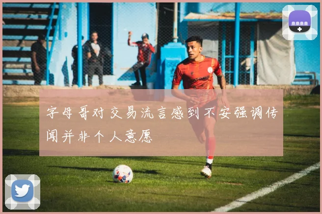 字母哥对交易流言感到不安强调传闻并非个人意愿