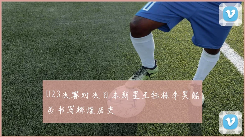 U23决赛对决日本新星王钰栋李昊能否书写辉煌历史
