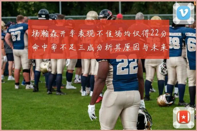 杨瀚森开季表现不佳场均仅得22分命中率不足三成分析其原因与未来发展潜力
