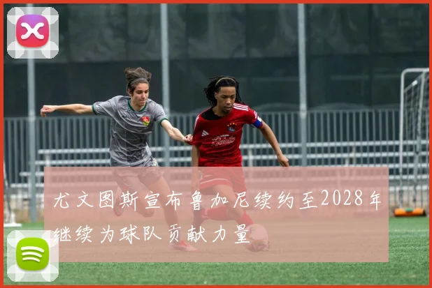尤文图斯宣布鲁加尼续约至2028年继续为球队贡献力量