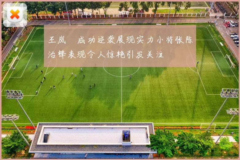王岚嵚成功逆袭展现实力小将张陈治锋表现令人惊艳引发关注