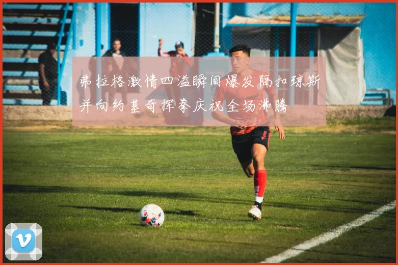 弗拉格激情四溢瞬间爆发隔扣琼斯并向约基奇挥拳庆祝全场沸腾
