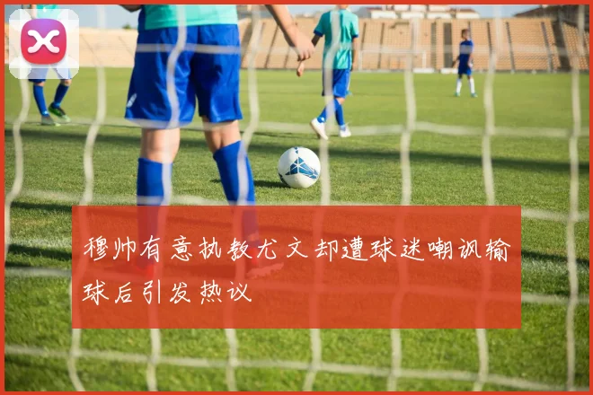 穆帅有意执教尤文却遭球迷嘲讽输球后引发热议