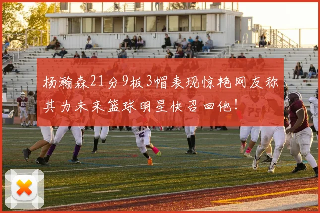 杨瀚森21分9板3帽表现惊艳网友称其为未来篮球明星快召回他！