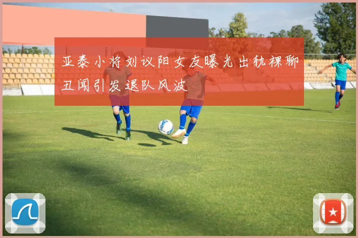 亚泰小将刘议阳女友曝光出轨裸聊丑闻引发退队风波
